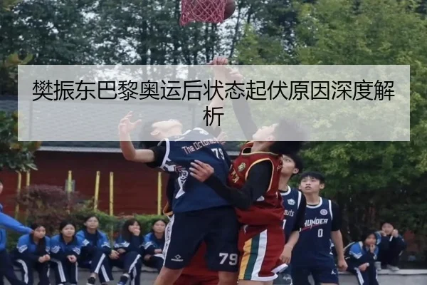 樊振东巴黎奥运后状态起伏原因深度解析